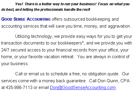 Text Box: 	Yes!  There is a better way to run your business!  Focus on what you do best, and letting the professionals handle the rest!  Good Sense Accounting offers outsourced bookkeeping and accounting services that will save you time, money, and aggravation.	Utilizing technology, we provide easy ways for you to get your transaction documents to our bookkeepers*, and we provide you with 24/7 secured access to your financial records from your office, your home, or your favorite vacation retreat.  You are always in control of your business.  	Call or email us to schedule a free, no obligation quote.  Our services come with a money back guarantee.  Call Don Quinn, CPA at 425-996-7113 or email Don@GoodSenseAccounting.com.